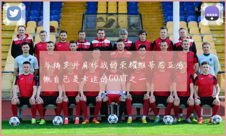 与梅罗并肩作战的荣耀维蒂尼亚感慨自己是幸运的GOAT之一