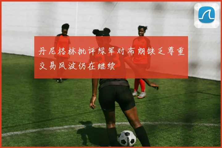 丹尼格林批评绿军对布朗缺乏尊重交易风波仍在继续