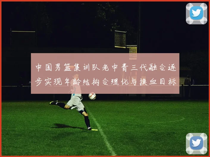 中国男篮集训队老中青三代融合逐步实现年龄结构合理化与换血目标